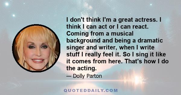 I don't think I'm a great actress. I think I can act or I can react. Coming from a musical background and being a dramatic singer and writer, when I write stuff I really feel it. So I sing it like it comes from here.