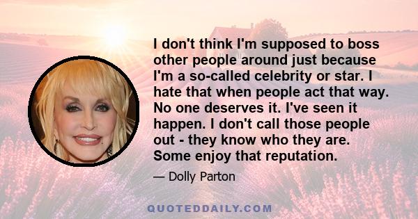 I don't think I'm supposed to boss other people around just because I'm a so-called celebrity or star. I hate that when people act that way. No one deserves it. I've seen it happen. I don't call those people out - they