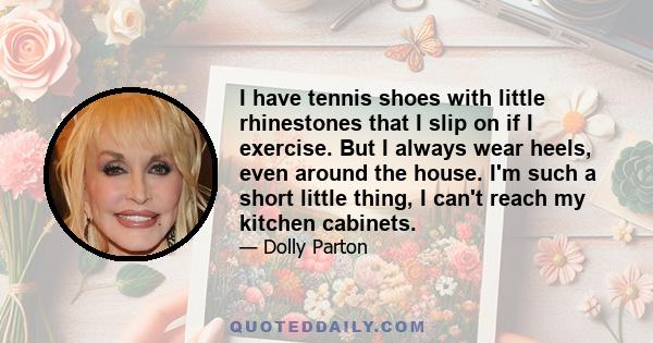 I have tennis shoes with little rhinestones that I slip on if I exercise. But I always wear heels, even around the house. I'm such a short little thing, I can't reach my kitchen cabinets.