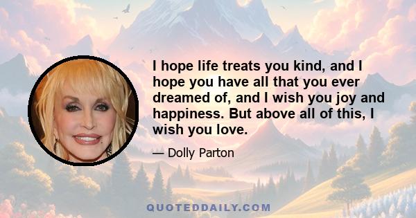 I hope life treats you kind, and I hope you have all that you ever dreamed of, and I wish you joy and happiness. But above all of this, I wish you love.