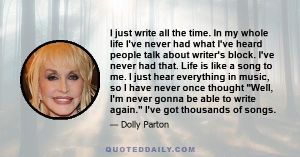 I just write all the time. In my whole life I've never had what I've heard people talk about writer's block. I've never had that. Life is like a song to me. I just hear everything in music, so I have never once thought