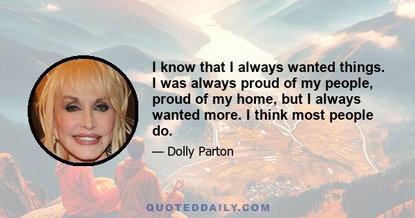 I know that I always wanted things. I was always proud of my people, proud of my home, but I always wanted more. I think most people do.