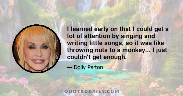 I learned early on that I could get a lot of attention by singing and writing little songs, so it was like throwing nuts to a monkey... I just couldn't get enough.