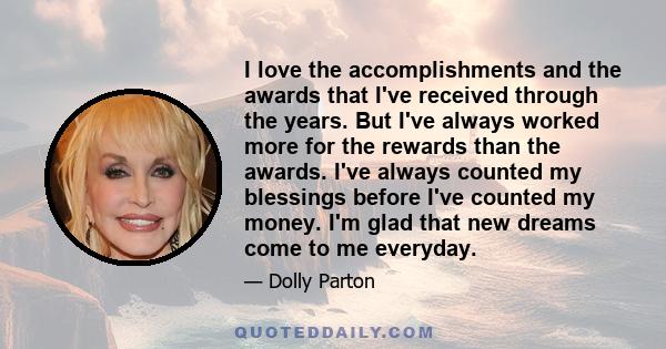 I love the accomplishments and the awards that I've received through the years. But I've always worked more for the rewards than the awards. I've always counted my blessings before I've counted my money. I'm glad that