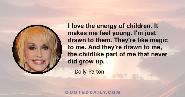 I love the energy of children. It makes me feel young. I'm just drawn to them. They're like magic to me. And they're drawn to me, the childlike part of me that never did grow up.