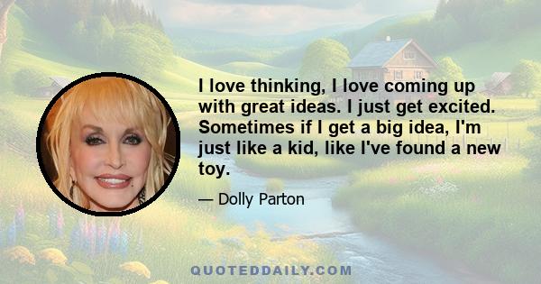 I love thinking, I love coming up with great ideas. I just get excited. Sometimes if I get a big idea, I'm just like a kid, like I've found a new toy.