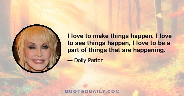 I love to make things happen, I love to see things happen, I love to be a part of things that are happening.