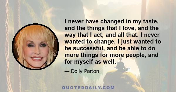 I never have changed in my taste, and the things that I love, and the way that I act, and all that. I never wanted to change, I just wanted to be successful, and be able to do more things for more people, and for myself 