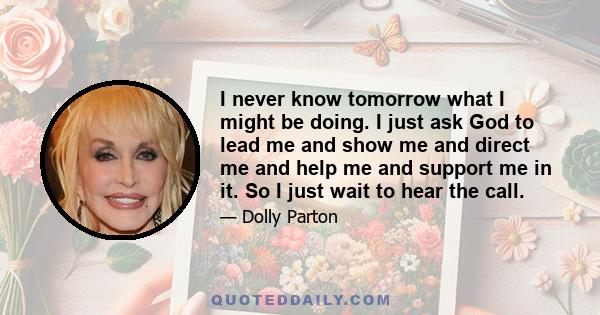 I never know tomorrow what I might be doing. I just ask God to lead me and show me and direct me and help me and support me in it. So I just wait to hear the call.