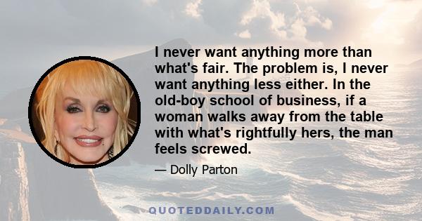 I never want anything more than what's fair. The problem is, I never want anything less either. In the old-boy school of business, if a woman walks away from the table with what's rightfully hers, the man feels screwed.