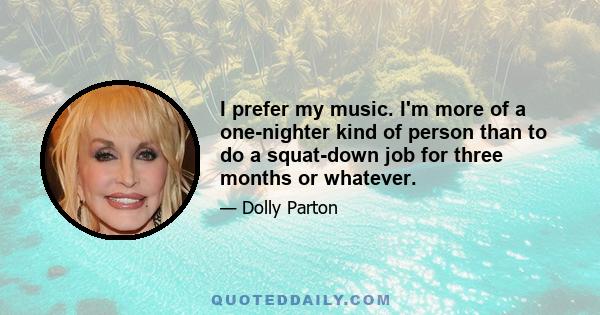 I prefer my music. I'm more of a one-nighter kind of person than to do a squat-down job for three months or whatever.