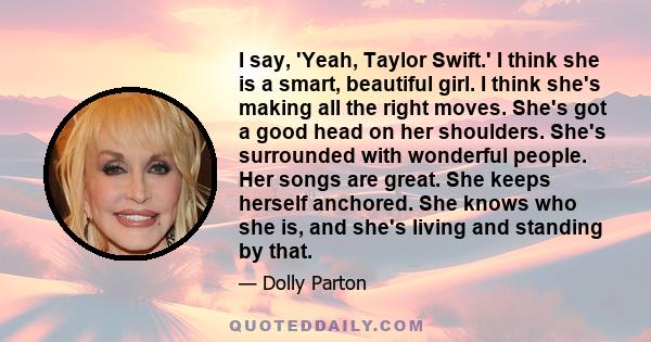 I say, 'Yeah, Taylor Swift.' I think she is a smart, beautiful girl. I think she's making all the right moves. She's got a good head on her shoulders. She's surrounded with wonderful people. Her songs are great. She