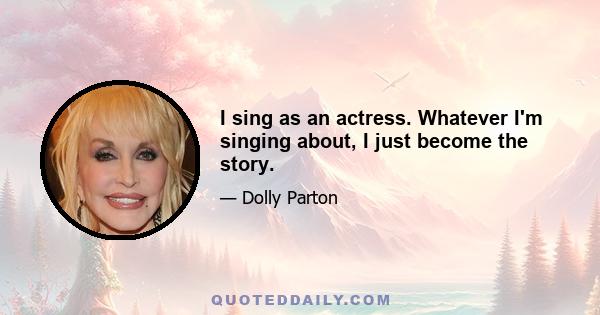 I sing as an actress. Whatever I'm singing about, I just become the story.