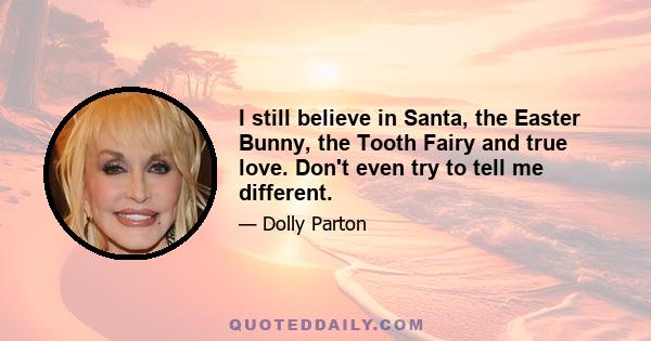 I still believe in Santa, the Easter Bunny, the Tooth Fairy and true love. Don't even try to tell me different.