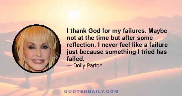 I thank God for my failures. Maybe not at the time but after some reflection. I never feel like a failure just because something I tried has failed.