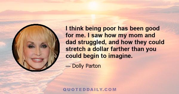 I think being poor has been good for me. I saw how my mom and dad struggled, and how they could stretch a dollar farther than you could begin to imagine.