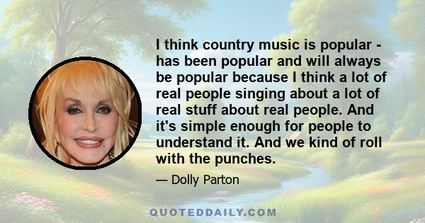 I think country music is popular - has been popular and will always be popular because I think a lot of real people singing about a lot of real stuff about real people. And it's simple enough for people to understand