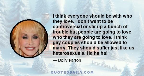 I think everyone should be with who they love. I don't want to be controversial or stir up a bunch of trouble but people are going to love who they are going to love. I think gay couples should be allowed to marry. They 