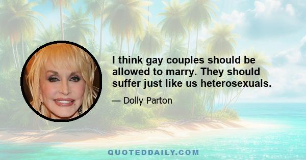 I think gay couples should be allowed to marry. They should suffer just like us heterosexuals.