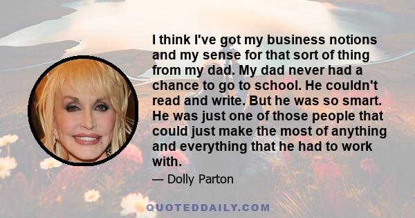 I think I've got my business notions and my sense for that sort of thing from my dad. My dad never had a chance to go to school. He couldn't read and write. But he was so smart. He was just one of those people that