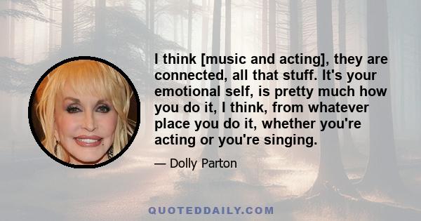 I think [music and acting], they are connected, all that stuff. It's your emotional self, is pretty much how you do it, I think, from whatever place you do it, whether you're acting or you're singing.