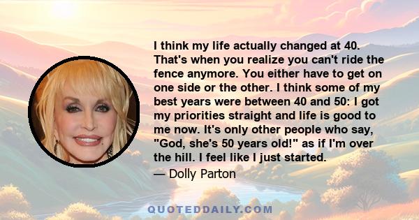 I think my life actually changed at 40. That's when you realize you can't ride the fence anymore. You either have to get on one side or the other. I think some of my best years were between 40 and 50: I got my