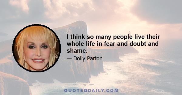 I think so many people live their whole life in fear and doubt and shame.