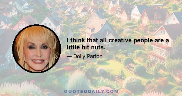 I think that all creative people are a little bit nuts.