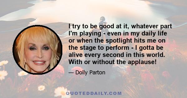 I try to be good at it, whatever part I'm playing - even in my daily life or when the spotlight hits me on the stage to perform - I gotta be alive every second in this world. With or without the applause!