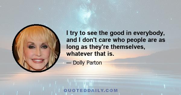 I try to see the good in everybody, and I don't care who people are as long as they're themselves, whatever that is.