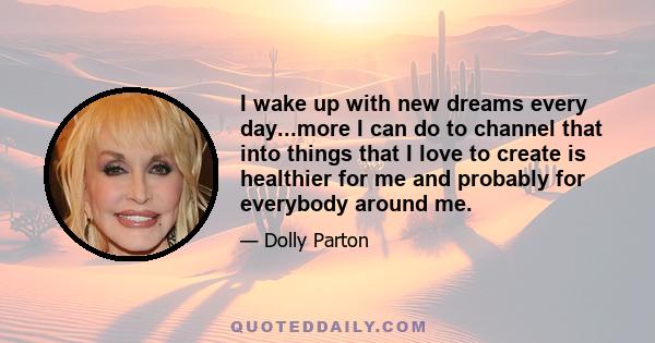 I wake up with new dreams every day...more I can do to channel that into things that I love to create is healthier for me and probably for everybody around me.