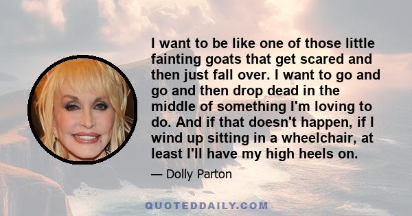 I want to be like one of those little fainting goats that get scared and then just fall over. I want to go and go and then drop dead in the middle of something I'm loving to do. And if that doesn't happen, if I wind up