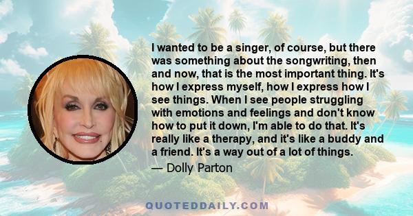 I wanted to be a singer, of course, but there was something about the songwriting, then and now, that is the most important thing. It's how I express myself, how I express how I see things. When I see people struggling