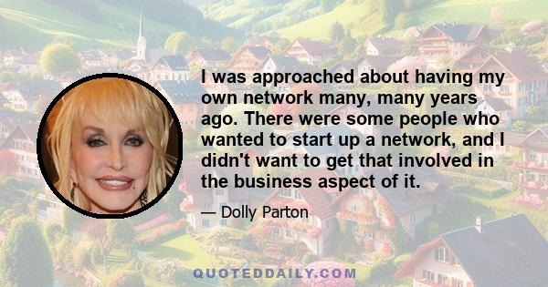 I was approached about having my own network many, many years ago. There were some people who wanted to start up a network, and I didn't want to get that involved in the business aspect of it.