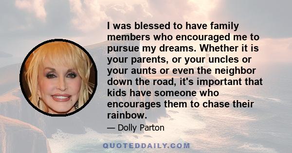 I was blessed to have family members who encouraged me to pursue my dreams. Whether it is your parents, or your uncles or your aunts or even the neighbor down the road, it's important that kids have someone who