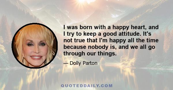 I was born with a happy heart, and I try to keep a good attitude. It's not true that I'm happy all the time because nobody is, and we all go through our things.