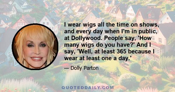 I wear wigs all the time on shows, and every day when I'm in public, at Dollywood. People say, 'How many wigs do you have?' And I say, 'Well, at least 365 because I wear at least one a day.'