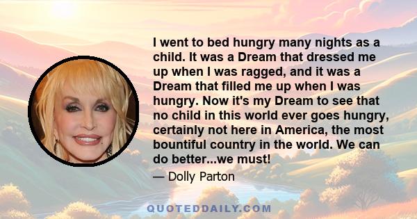 I went to bed hungry many nights as a child. It was a Dream that dressed me up when I was ragged, and it was a Dream that filled me up when I was hungry. Now it's my Dream to see that no child in this world ever goes