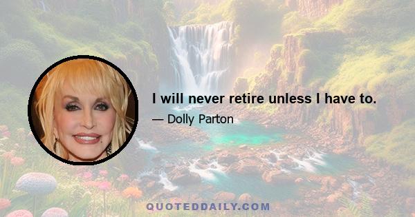 I will never retire unless I have to.