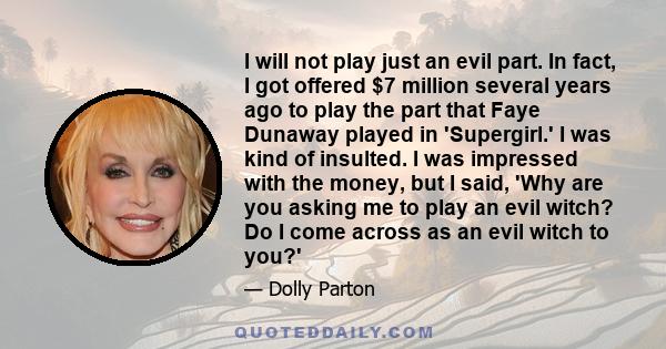 I will not play just an evil part. In fact, I got offered $7 million several years ago to play the part that Faye Dunaway played in 'Supergirl.' I was kind of insulted. I was impressed with the money, but I said, 'Why