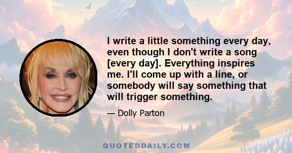 I write a little something every day, even though I don't write a song [every day]. Everything inspires me. I'll come up with a line, or somebody will say something that will trigger something.