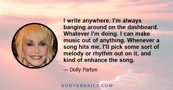 I write anywhere. I'm always banging around on the dashboard. Whatever I'm doing. I can make music out of anything. Whenever a song hits me, I'll pick some sort of melody or rhythm out on it, and kind of enhance the