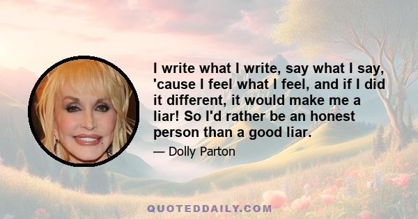 I write what I write, say what I say, 'cause I feel what I feel, and if I did it different, it would make me a liar! So I'd rather be an honest person than a good liar.