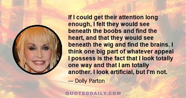 If I could get their attention long enough, I felt they would see beneath the boobs and find the heart, and that they would see beneath the wig and find the brains. I think one big part of whatever appeal I possess is