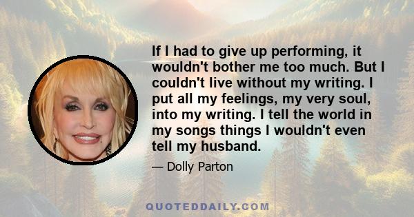 If I had to give up performing, it wouldn't bother me too much. But I couldn't live without my writing. I put all my feelings, my very soul, into my writing. I tell the world in my songs things I wouldn't even tell my