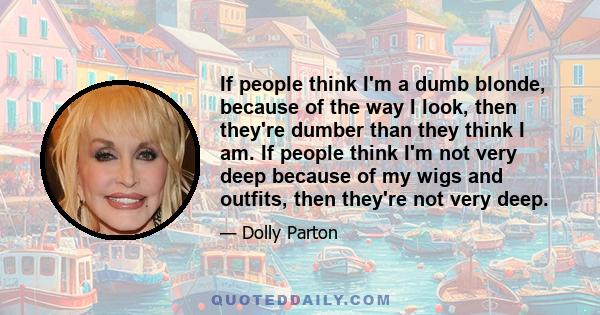 If people think I'm a dumb blonde, because of the way I look, then they're dumber than they think I am. If people think I'm not very deep because of my wigs and outfits, then they're not very deep.