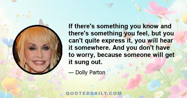 If there's something you know and there's something you feel, but you can't quite express it, you will hear it somewhere. And you don't have to worry, because someone will get it sung out.