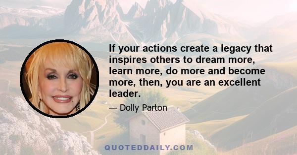 If your actions create a legacy that inspires others to dream more, learn more, do more and become more, then, you are an excellent leader.