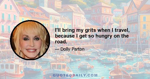 I'll bring my grits when I travel, because I get so hungry on the road.