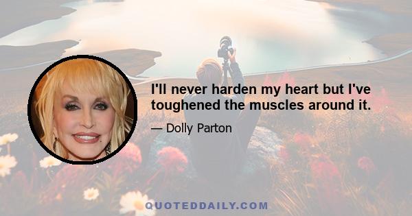 I'll never harden my heart but I've toughened the muscles around it.